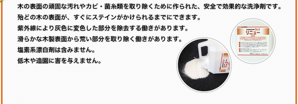 木の表面の頑固な汚れやカビ・菌糸類を取り除くために作られた、安全で効果的な洗浄剤です。殆どの木の表面が、すぐにステインがかけられるまでにできます。紫外線により灰色に変色した部分を除去する働きがあります。滑らかな木製表面から荒い部分を取り除く働きがあります。塩素系漂白剤は含みません。低木や造園に害を与えません。