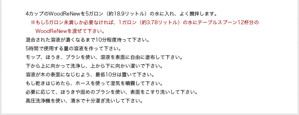 4カップのWoodReNewを5ガロン（約18.9リットル）の水に入れ、よく撹拌します。　※もし5ガロン未満しか必要なければ、1ガロン（約3.78リットル）の水にテーブルスプーン12杯分のWoodReNewを混ぜて下さい。混合された溶液が濃くなるまで10分程度待って下さい。5時間で使用する量の溶液を作って下さい。モップ、ほうき、ブラシを使い、溶液を表面に自由に塗布して下さい。下から上に向かって洗浄し、上から下に向かい濯いで下さい。溶液が木の表面になじむよう、最低10分は置いて下さい。もし乾きはじめたら、ホースを使って湿気を噴霧して下さい。必要に応じて、ほうきや固めのブラシを使い、表面をこすり洗いして下さい。高圧洗浄機を使い、清水で十分濯ぎ洗いして下さい。