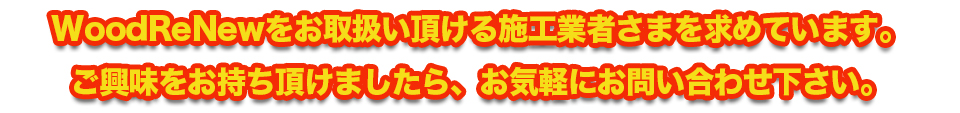 WoodReNewをお取扱い頂ける施工業者さまを求めています。ご興味をお持ち頂けましたら、お気軽にお問い合わせ下さい。