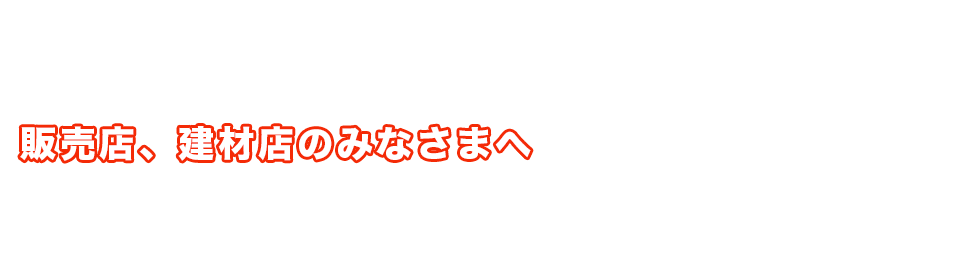 販売店、建材店のみなさまへ