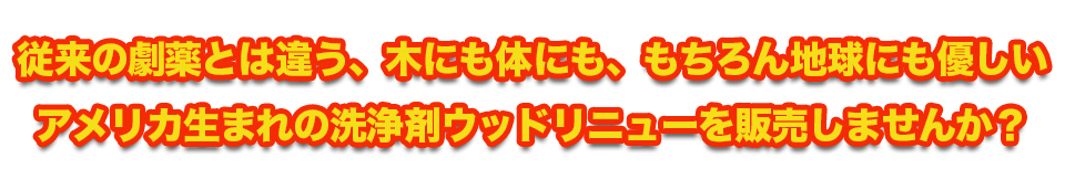 従来の劇薬とは違う、木にも体にも、もちろん地球にも優しいアメリカ生まれの洗浄剤ウッドリニューを販売しませんか？